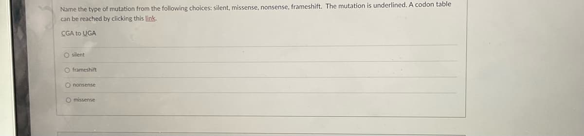 Name the type of mutation from the following choices: silent, missense, nonsense, frameshift. The mutation is underlined. A codon table
can be reached by clicking this link.
CGA to UGA
O silent
O frameshift
O nonsense
O missense