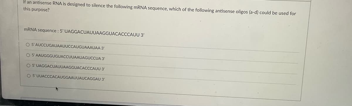 If an antisense RNA is designed to silence the following mRNA sequence, which of the following antisense oligos (a-d) could be used for
this purpose?
mRNA sequence: 5' UAGGACUAUUAAGGUACACCCAUU 3'
O 5' AUCCUGAUAAUUCCAUGUAAAUAA 3'
O 5' AAUGGGUGUACCUUAAUAGUCCUA
3'
O 5' UAGGACUAUUAAGGUACACCCAUU 3'
O 5' UUACCCACAUGGAAUUAUCAGGAU 3¹