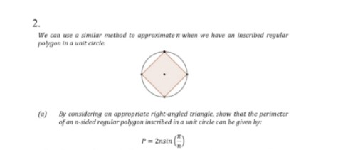 2.
We can use a similar method to approximate n when we have an inscribed regular
polygon in a unit circle
(a)
By considering an appropriate right-angled triangle, show that the perimeter
of an n-sided regular polygon inscribed in a unit circle can be given by:
P= 2nsin (E)
