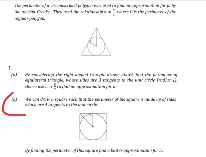The perimeter of a circumscribed polygon was used to find an approximation for pi by
the ancient Greeks. They used the relationship n = where P is the perimeter of the
regular polygon.
1.
(a)
By considering the right-angled triangle drawn above, find the perimeter of
equilateral triangle, whose sides are 3 tangents to the unit circle (radius 1).
Hence use n = to find an approximation for 1.
We can draw a square such that the perimeter of the square is made up of sides
which are 4 tangents to the unit circle.
(b)
By finding the perimeter of this square find a better approximation for 1t.
