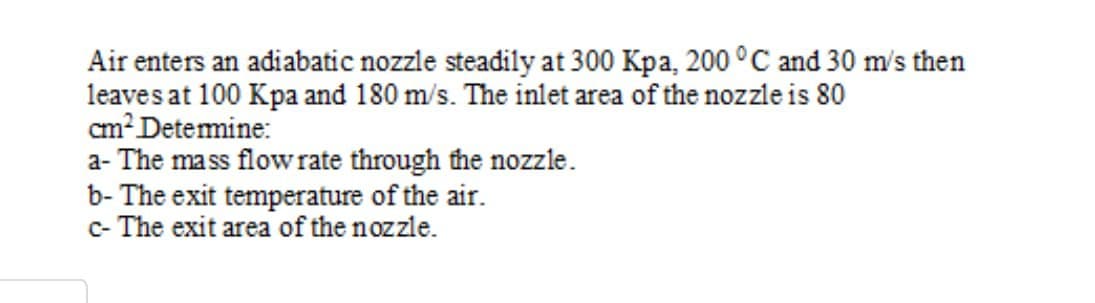Air enters an adiabatic nozzle steadily at 300 Kpa, 200 °C and 30 m's then
leaves at 100 Kpa and 180 m/s. The inlet area of the nozzle is 80
cm? Detemine:
a- The mass flow rate through the nozzle.
b- The exit temperature of the air.
c- The exit area of the nozzle.

