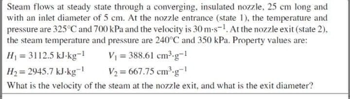 Steam flows at steady state through a converging, insulated nozzle, 25 cm long and
with an inlet diameter of 5 cm. At the nozzle entrance (state 1), the temperature and
pressure are 325°C and 700 kPa and the velocity is 30 m-s-1. At the nozzle exit (state 2),
the steam temperature and pressure are 240°C and 350 kPa. Property values are:
H₁ = 3112.5 kJ-kg-¹
V₁ = 388.61 cm³.g-1
H₂= 2945.7 kJ-kg-1
V₂ = 667.75 cm³.g-1
What is the velocity of the steam at the nozzle exit, and what is the exit diameter?