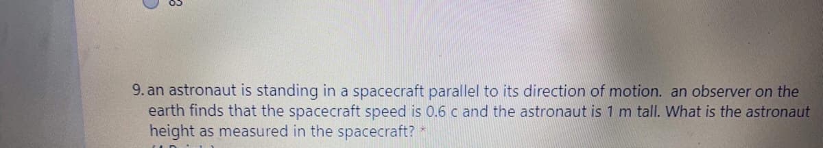 9. an astronaut is standing in a spacecraft parallel to its direction of motion. an observer on the
earth finds that the spacecraft speed is 0.6 c and the astronaut is 1 m tall. What is the astronaut
height as measured in the spacecraft?
