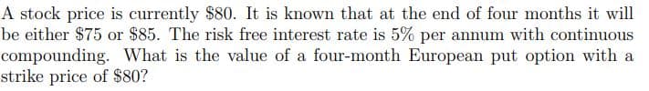 A stock price is currently $80. It is known that at the end of four months it will
be either $75 or $85. The risk free interest rate is 5% per annum with continuous
compounding. What is the value of a four-month European put option with a
strike price of $80?
