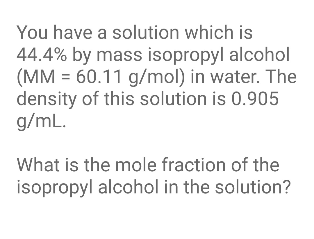 You have a solution which is
44.4% by mass isopropyl alcohol
(MM = 60.11 g/mol) in water. The
density of this solution is 0.905
g/mL.
What is the mole fraction of the
isopropyl alcohol in the solution?

