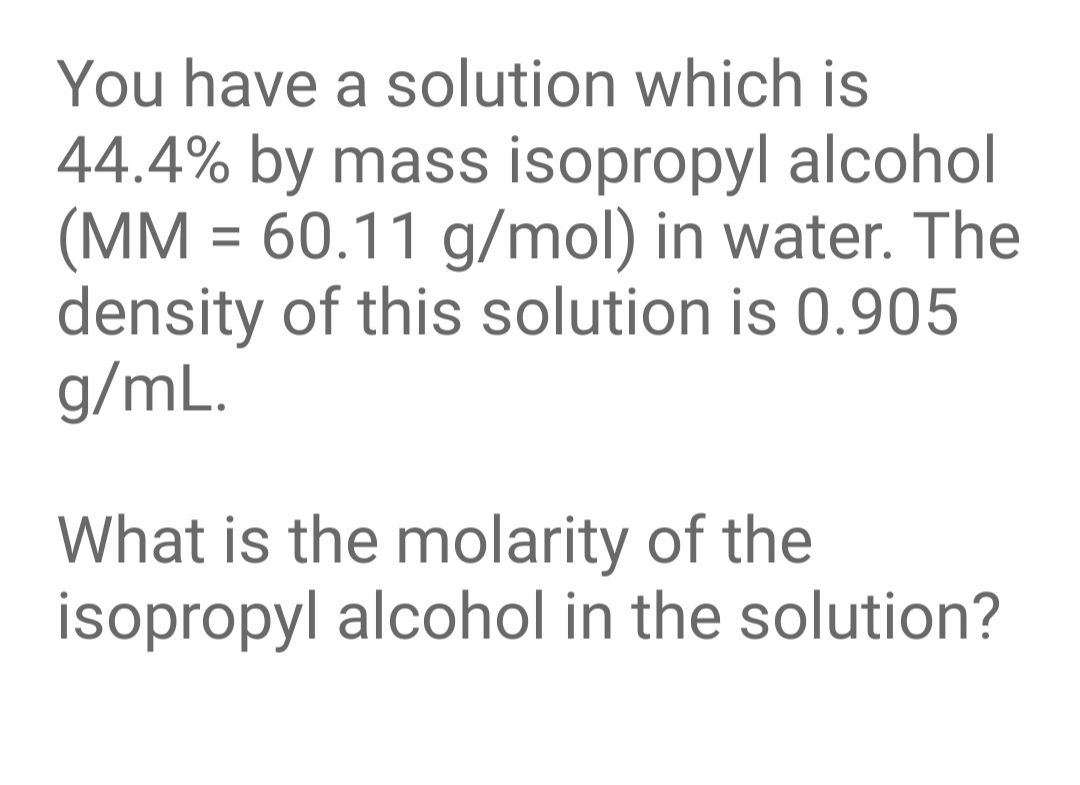 You have a solution which is
44.4% by mass isopropyl alcohol
(MM = 60.11 g/mol) in water. The
density of this solution is 0.905
g/mL.
%3D
What is the molarity of the
isopropyl alcohol in the solution?
