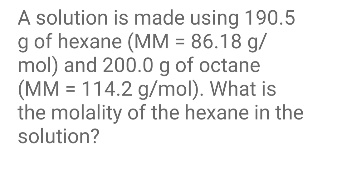A solution is made using 190.5
of hexane (MM = 86.18 g/
mol) and 200.0 g of octane
(MM = 114.2 g/mol). What is
the molality of the hexane in the
solution?
