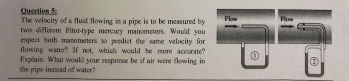 Question 5:
The velocity of a fluid flowing in a pipe is to be measured by
two different Pitot-type mercury manometers. Would you
expect both manometers to predict the same velocity for
flowing water? If not, which would be more accurate?
Explain. What would your response be if air were flowing in
the pipe instead of water?
Flow
O
Flow
C