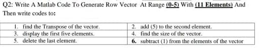 Q2: Write A Matlab Code To Generate Row Vector At Range (0-5) With (11 Elements) And
Then write codes to:
1. find the Transpose of the vector.
3. display the first five elements.
5. delete the last element.
2. add (5) to the second element.
4. find the size of the vector.
6.
subtract (1) from the elements of the vector