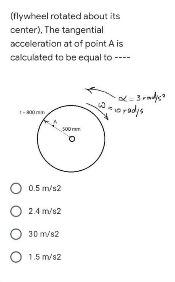 (flywheel rotated about its
center), The tangential
acceleration at of point A is
calculated to be equal to
r = 800 mm
O 0.5 m/s2
O 2.4 m/s2
O 30 m/s2
O 1.5 m/s2
500 mm
x=3rad/s²
W = 10 radys
