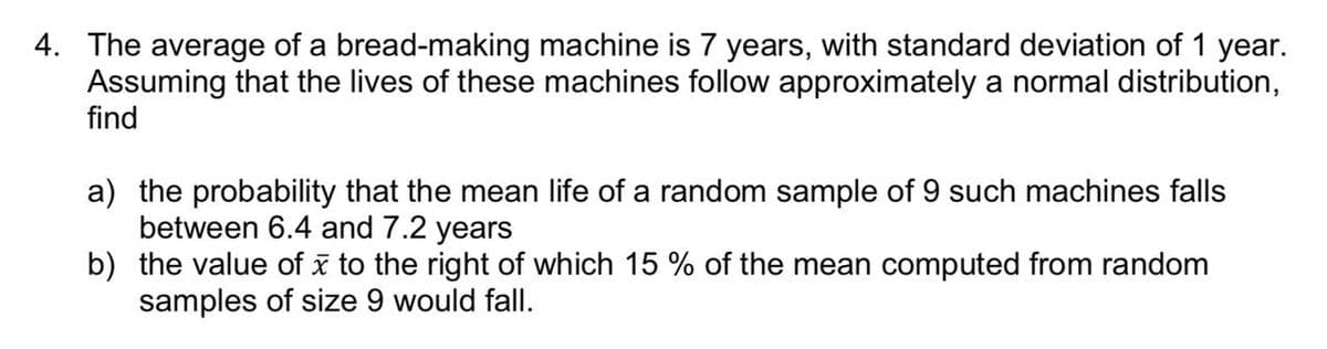 4. The average of a bread-making machine is 7 years, with standard deviation of 1 year.
Assuming that the lives of these machines follow approximately a normal distribution,
find
a) the probability that the mean life of a random sample of 9 such machines falls
between 6.4 and 7.2 years
b) the value of x to the right of which 15 % of the mean computed from random
samples of size 9 would fall.