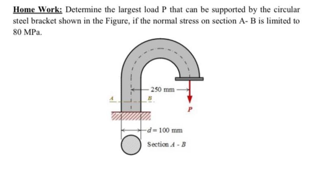 Home Work: Determine the largest load P that can be supported by the circular
steel bracket shown in the Figure, if the normal stress on section A- B is limited to
80 MPa.
250 mm
d=100 mm
Section A - B