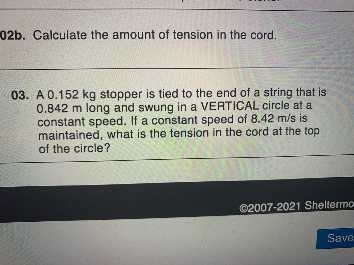 02b. Calculate the amount of tension in the cord.
03. A 0.152 kg stopper is tied to the end of a string that is
0.842 m long and swung in a VERTICAL circle at a
constant speed. If a constant speed of 8.42 m/s is
maintained, what is the tension in the cord at the top
of the circle?
©2007-2021 Sheltermo
Save
