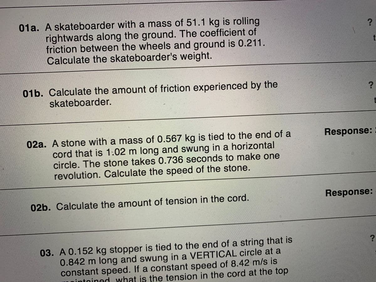 01a. A skateboarder with a mass of 51.1 kg is rolling
rightwards along the ground. The coefficient of
friction between the wheels and ground is 0.211.
Calculate the skateboarder's weight.
t
01b. Calculate the amount of friction experienced by the
skateboarder.
t
02a. A stone with a mass of 0.567 kg is tied to the end of a
cord that is 1:02 m long and swung in a horizontal
circle. The stone takes 0.736 seconds to make one
revolution. Calculate the speed of the stone.
Response:
02b. Calculate the amount of tension in the cord.
Response:
03. A 0.152 kg stopper is tied to the end of a string that is
0.842 m long and swung in a VERTICAL circle at a
constant speed. If a constant speed of 8.42 m/s is
nintnined what is the tension in the cord at the top
