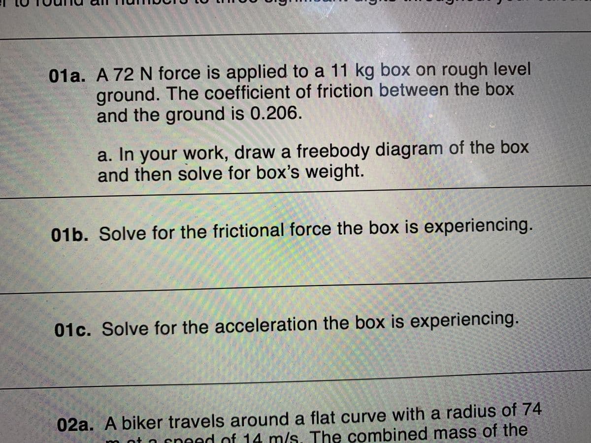 01a. A 72 N force is applied to a 11 kg box on rough level
ground. The coefficient of friction between the box
and the ground is 0.206.
a. In your work, draw a freebody diagram of the box
and then solve for box's weight.
01b. Solve for the frictional force the box is experiencing.
01c. Solve for the acceleration the box is experiencing.
02a. A biker travels around a flat curve with a radius of 74
nt a sneed of 14 m/s. The combined mass of the
