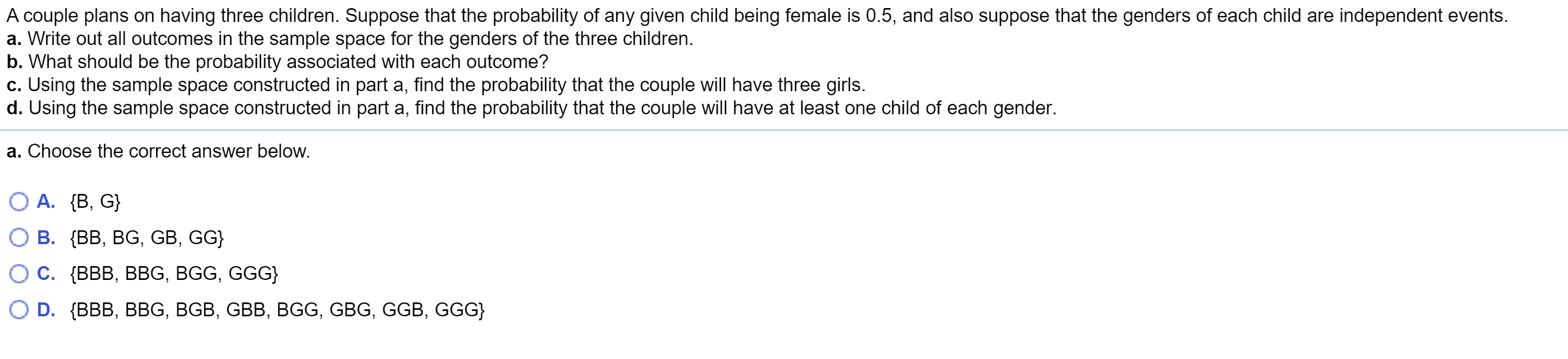 A couple plans on having three children. Suppose that the probability of any given child being female is 0.5, and also suppose that the genders of each child are independent events.
a. Write out all outcomes in the sample space for the genders of the three children.
o. What should be the probability associated with each outcome?
c. Using the sample space constructed in part a, find the probability that the couple will have three girls.
1. Using the sample space constructed in part a, find the probability that the couple will have at least one child of each gender.
a. Choose the correct answer below.
О А. {В, G}
ОВ. {В, BG, GB, GG}
ОС. (В, ВВG, BGG, GGG}
O D. {BBB, BBG, BGB, GBB, BGG, GBG, GGB, GGG}
