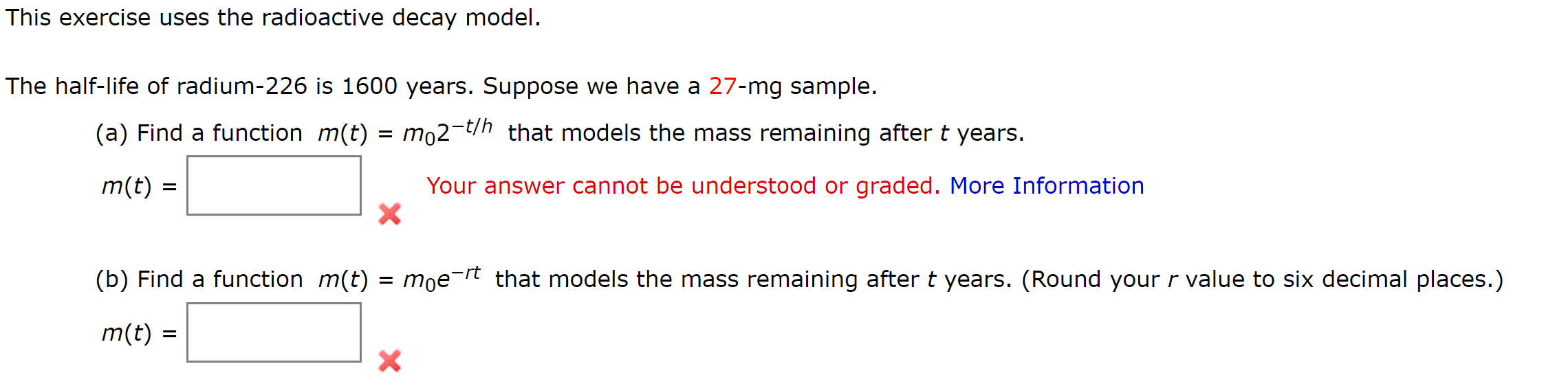 This exercise uses the radioactive decay model.
The half-life of radium-226 is 1600 years. Suppose we have a 27-mg sample.
(a) Find a function m(t)
mo2-t/h that models the mass remaining after t years.
m(t)
Your answer cannot be understood or graded. More Information
(b) Find a function m(t)
moe-rt that models the mass remaining after t years. (Round your r value to six decimal places.)
m(t) =

