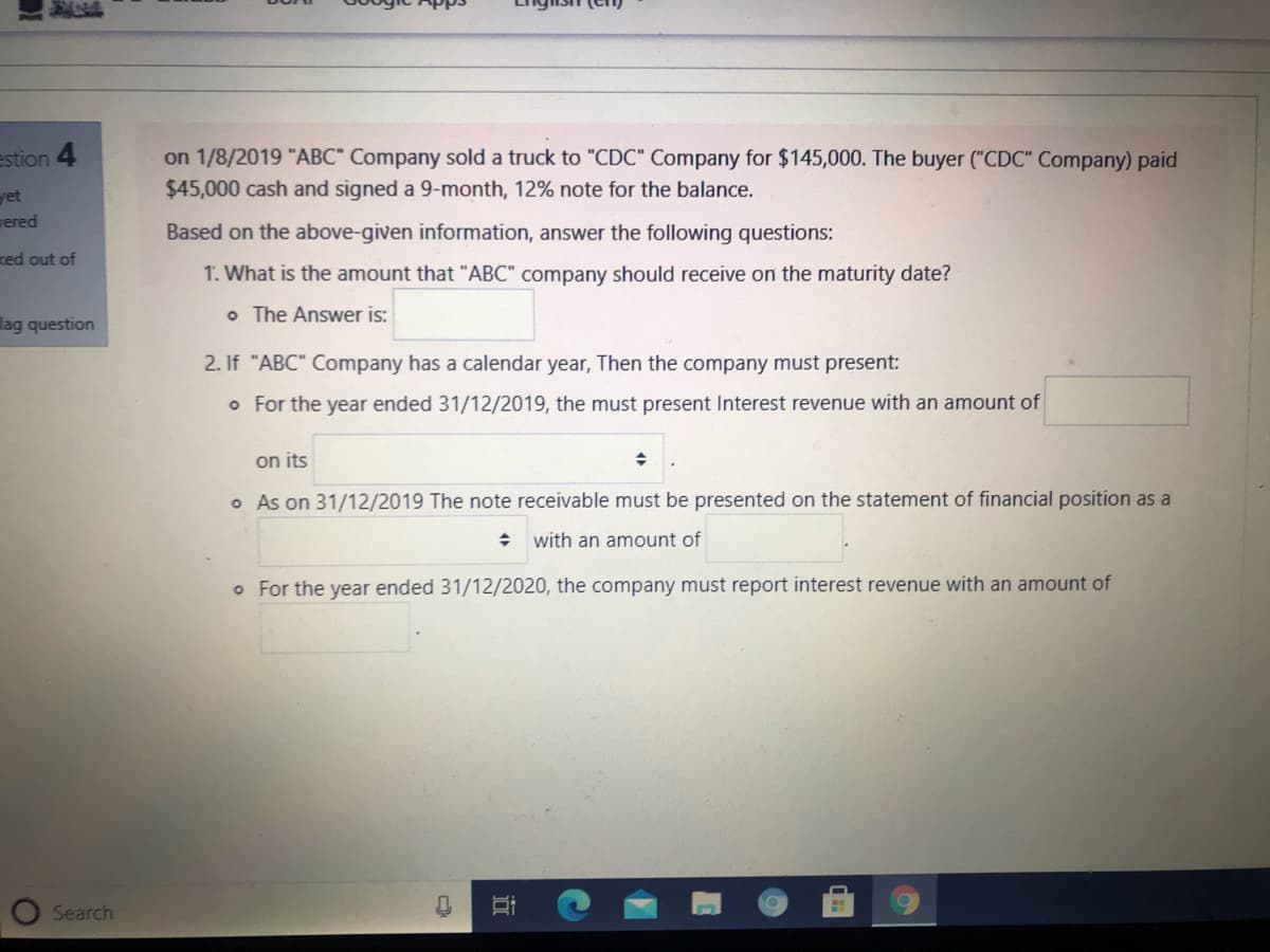 on 1/8/2019 "ABC" Company sold a truck to "CDC" Company for $145,000. The buyer ("CDC" Company) paid
$45,000 cash and signed a 9-month, 12% note for the balance.
estion 4
yet
wered
Based on the above-given information, answer the following questions:
red out of
1. What is the amount that "ABC" company should receive on the maturity date?
o The Answer is:
lag question
2. If "ABC" Company has a calendar year, Then the company must present:
o For the year ended 31/12/2019, the must present Interest revenue with an amount of
on its
o As on 31/12/2019 The note receivable must be presented on the statement of financial position as a
with an amount of
o For the year ended 31/12/2020, the company must report interest revenue with an amount of
Search
