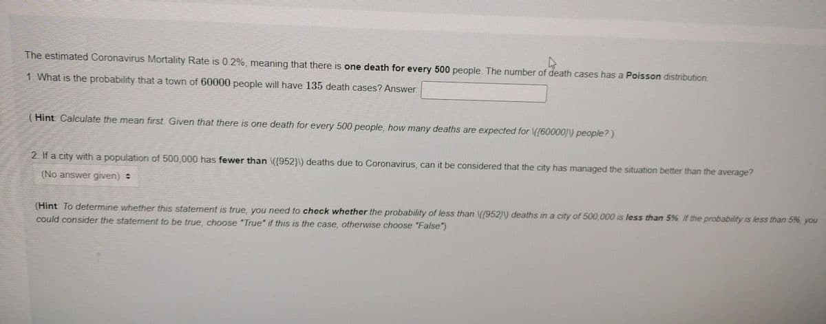 4
The estimated Coronavirus Mortality Rate is 0.2%, meaning that there is one death for every 500 people. The number of death cases has a Poisson distribution.
1. What is the probability that a town of 60000 people will have 135 death cases? Answer:
Hint Calculate the mean first. Given that there is one death for every 500 people, how many deaths are expected for \((60000))) people?)
2. If a city with a population of 500,000 has fewer than \((952}\) deaths due to Coronavirus, can it be considered that the city has managed the situation better than the average?
(No answer given) +
(Hint To determine whether this statement is true, you need to check whether the probability of less than \((952))) deaths in a city of 500,000 is less than 5%. If the probability is less than 5%, you
could consider the statement to be true, choose "True" if this is the case, otherwise choose "False")