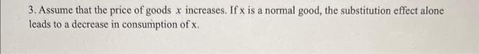 3. Assume that the price of goods x increases. If x is a normal good, the substitution effect alone
leads to a decrease in consumption of x.