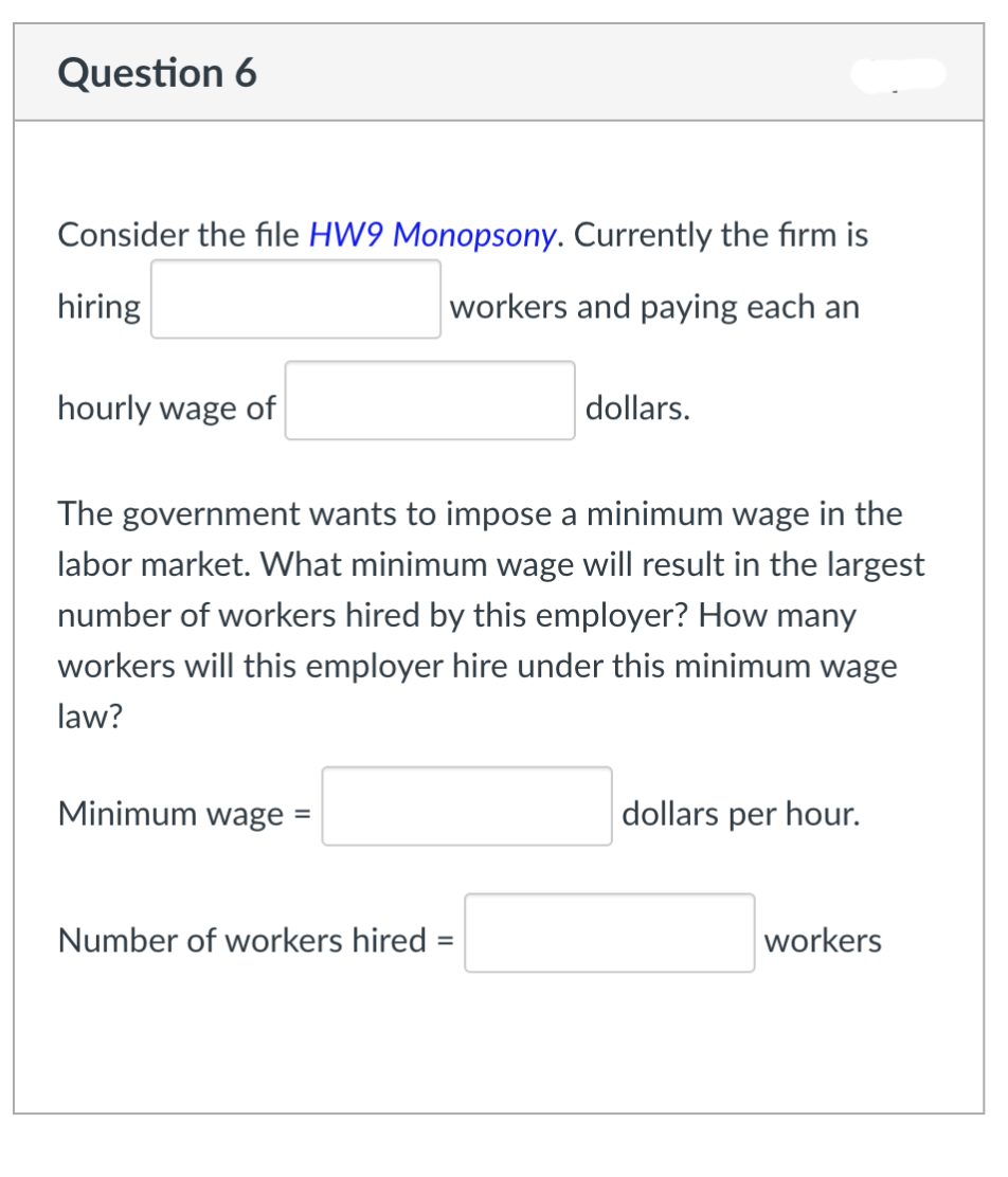 Question 6
Consider the file HW9 Monopsony. Currently the firm is
hiring
workers and paying each an
hourly wage of
The government wants to impose a minimum wage in the
labor market. What minimum wage will result in the largest
number of workers hired by this employer? How many
workers will this employer hire under this minimum wage
law?
Minimum wage =
dollars.
Number of workers hired:
dollars per hour.
workers