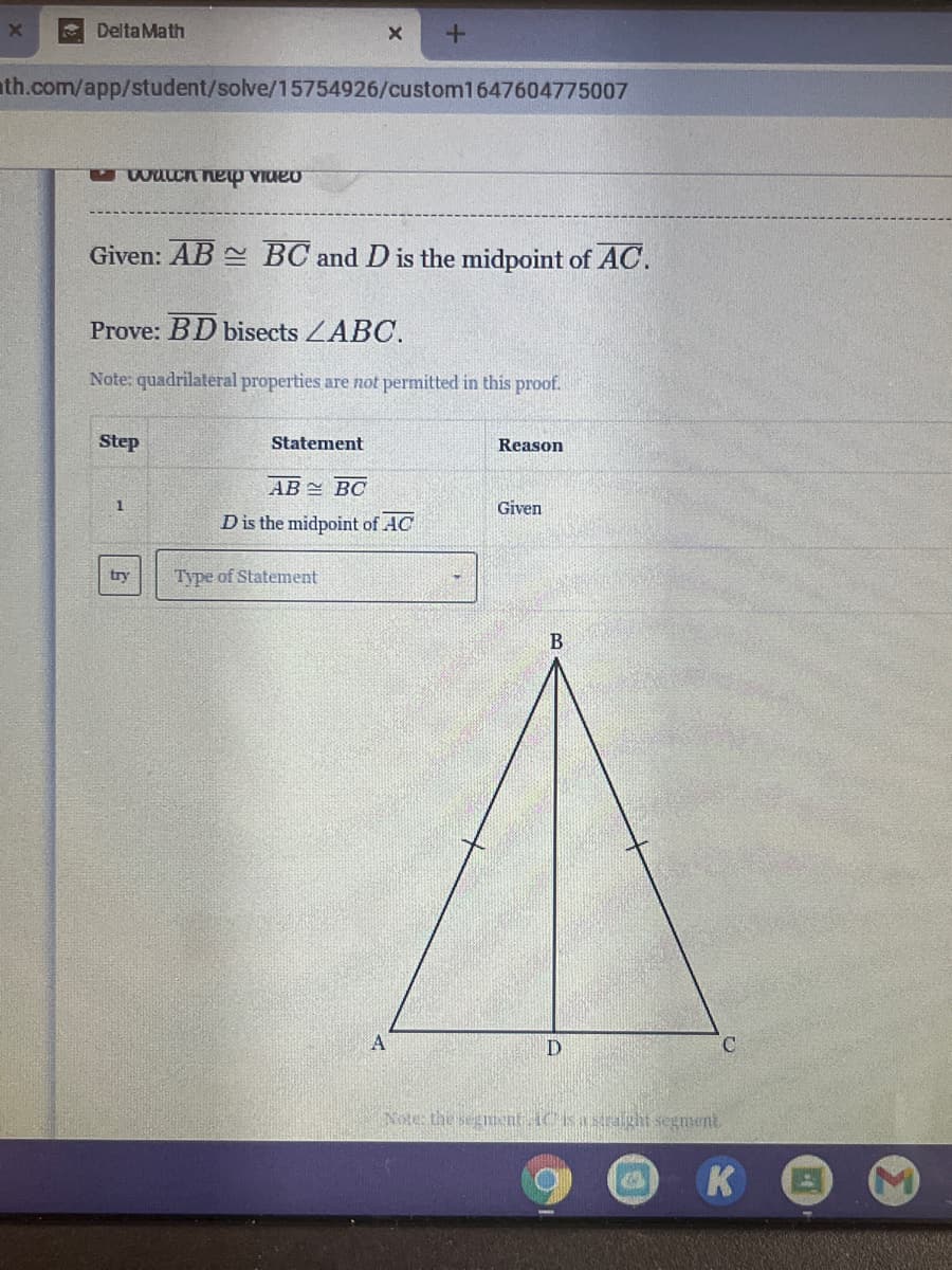 Delta Math
ath.com/app/student/solve/15754926/custom1647604775007
Given: AB BC and D is the midpoint of AC.
Prove: BD bisects ZABC.
Note: quadrilateral properties are not permitted in this proof.
Step
Statement
Reason
AB = BC
1
Given
D is the midpoint of AC
trv
Type of Statement
B
D
Note: the segment ACsastraght segment
K
