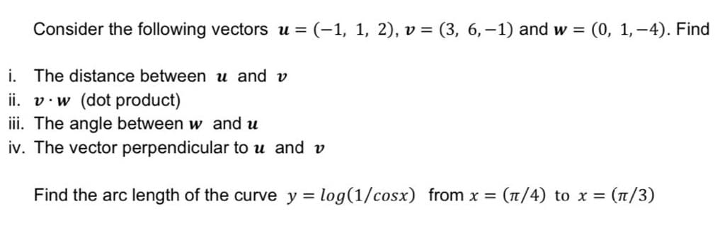 Consider the following vectors u = (-1, 1, 2), v = (3, 6,-1) and w =
(0, 1,-4). Find
%3|
i. The distance between u and v
ii. v.w (dot product)
iii. The angle between w and u
iv. The vector perpendicular to u and v
Find the arc length of the curve y = log(1/cosx) from x =
(T/4) to x =
- (π/ )
