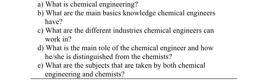 a) What is chemical engineering?
b) What are the main basics knowledge chemical engineers
have?
c) What are the different industries chemical engineers can
work in?
d) What is the main role of the chemical engineer and how
he/she is distinguished from the chemists?
e) What are the subjects that are taken by both chemical
engineering and chemists?
