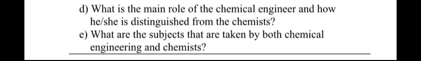 d) What is the main role of the chemical engineer and how
he/she is distinguished from the chemists?
e) What are the subjects that are taken by both chemical
engineering and chemists?
