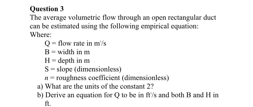 Question 3
The average volumetric flow through an open rectangular duct
can be estimated using the following empirical equation:
Where:
Q = flow rate in m/s
B = width in m
H = depth in m
S = slope (dimensionless)
n = roughness coefficient (dimensionless)
a) What are the units of the constant 2?
b) Derive an equation for Q to be in ft'/s and both B and H in
ft.
