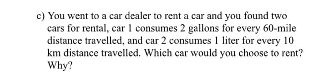 c) You went to a car dealer to rent a car and you found two
cars for rental, car 1 consumes 2 gallons for every 60-mile
distance travelled, and car 2 consumes 1 liter for every 10
km distance travelled. Which car would you choose to rent?
Why?
