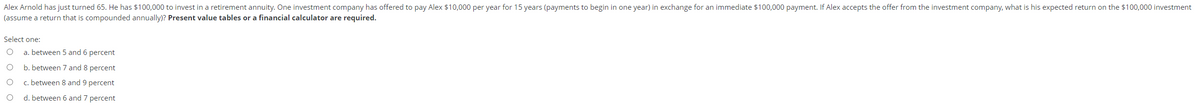 Alex Arnold has just turned 65. He has $100,000 to invest in a retirement annuity. One investment company has offered to pay Alex $10,000 per year for 15 years (payments to begin in one year) in exchange for an immediate $100,000 payment. If Alex accepts the offer from the investment company, what is his expected return on the $100,000 investment
(assume a return that is compounded annually)? Present value tables or a financial calculator are required.
Select one:
a. between 5 and 6 percent
b. between 7 and 8 percent
c. between 8 and 9 percent
d. between 6 and 7 percent
