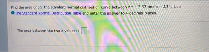 Find the area under the standard normal distribution curve between z=-2.32 and z = 2.34. Use
O The Standard Normal Distribution Table and enter the answer to 4 decimal places.
The area between the two z values is
