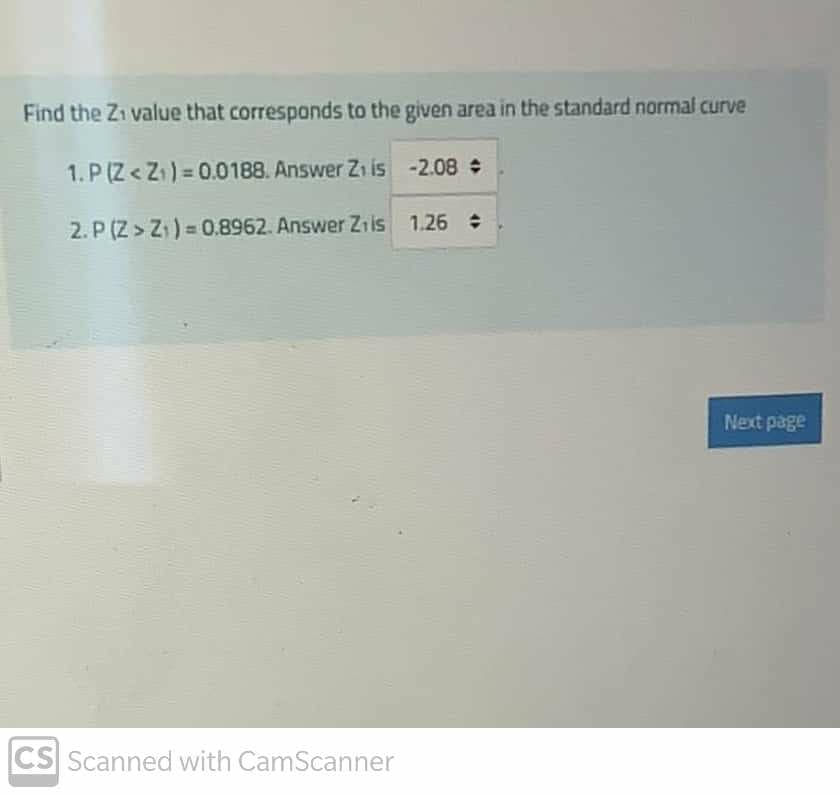 Find the Zi value that corresponds to the given area in the standard normal curve
1. P (Z< Z) = 0.0188. Answer Z1 is -2.08
2. P (Z> Z) = 0.8962. Answer Z1is 1.26
Next page
CS Scanned with CamScanner
