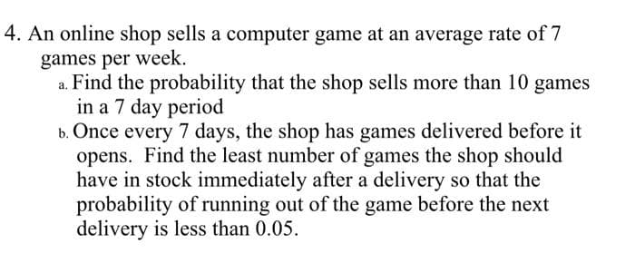 4. An online shop sells a computer game at an average rate of 7
games per week.
a. Find the probability that the shop sells more than 10 games
in a 7 day period
b. Once every 7 days, the shop has games delivered before it
opens. Find the least number of games the shop should
have in stock immediately after a delivery so that the
probability of running out of the game before the next
delivery is less than 0.05.
