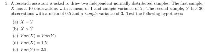 3. A research assistant is asked to draw two independent normally distributed samples. The first sample,
X has a 10 observations with a mean of 1 and sample variance of 2. The second sample, Y has 20
observations with a mean of 0.5 and a sample variance of 3. Test the following hypotheses:
(a) X = Ý
(b) X > Y
(c) Var(X) Var(Y)
%3D
(d) Var(X) = 1.5
(e) Var(Y) = 2.5
%3D
