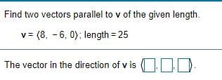 Find two vectors parallel to v of the given length.
v= (8, - 6, 0); length = 25
The vector in the direction of v is | | D:
