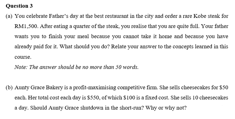 Question 3
(a) You celebrate Father's day at the best restaurant in the city and order a rare Kobe steak for
RM1,500. After eating a quarter of the steak, you realise that you are quite full. Your father
wants you to finish your meal because you cannot take it home and because you have
already paid for it. What should you do? Relate your answer to the concepts learned in this
course.
Note: The answer should be no more than 50 words.
(b) Aunty Grace Bakery is a profit-maximising competitive firm. She sells cheesecakes for $50
each. Her total cost each day is $550, of which $100 is a fixed cost. She sells 10 cheesecakes
a day. Should Aunty Grace shutdown in the short-run? Why or why not?
