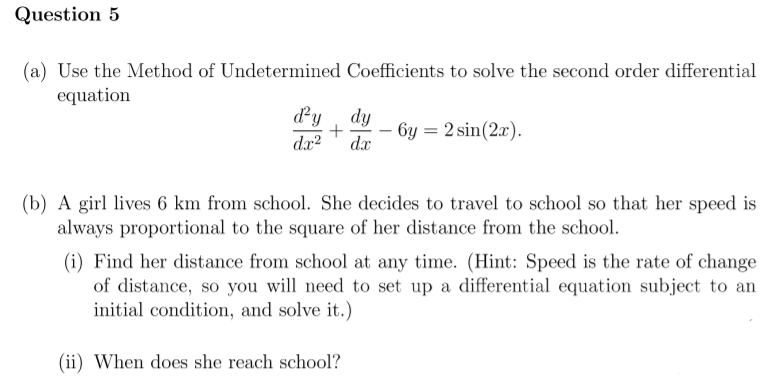 Question 5
(a) Use the Method of Undetermined Coefficients to solve the second order differential
equation
dy , dy
- 6y = 2 sin(2x).
dx?
dx
(b) A girl lives 6 km from school. She decides to travel to school so that her speed is
always proportional to the square of her distance from the school.
(i) Find her distance from school at any time. (Hint: Speed is the rate of change
of distance, so you will need to set up a differential equation subject to an
initial condition, and solve it.)
(ii) When does she reach school?
