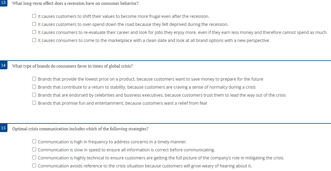 13
What long-term effect does a recession have on consumer behavior?
15
☐ It causes customers to shift their values to become more frugal even after the recession.
☐ It causes customers to over-spend down the road because they felt deprived during the recession.
☐ It causes consumers to re-evaluate their career and look for jobs they enjoy more, even if they earn less money and therefore cannot spend as much.
It causes consumers to come to the marketplace with a clean slate and look at all brand options with a new perspective.
14 What type of brands do consumers favor in times of global crisis?
Brands that provide the lowest price on a product, because customers want to save money to prepare for the future
O Brands that contribute to a return to stability, because customers are craving a sense of normalcy during a crisis
Brands that are endorsed by celebrities and business executives, because customers trust them to lead the way out of the crisis
O Brands that promise fun and entertainment, because customers want a relief from fear
Optimal crisis communication includes which of the following strategies?
Communication is high in frequency to address concerns in a timely manner.
O Communication is slow in speed to ensure all information is correct before communicating.
□ Communication is highly technical to ensure customers are getting the full picture of the company's role in mitigating the crisis.
Communication avoids reference to the crisis situation because customers will grow weary of hearing about it.