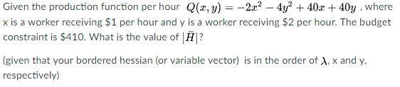 Given the production function per hour Q(x, y) = 2x² - 4y² + 40x + 40y, where
x is a worker receiving $1 per hour and y is a worker receiving $2 per hour. The budget
constraint is $410. What is the value of ?
(given that your bordered hessian (or variable vector) is in the order of X, x and y,
respectively)
