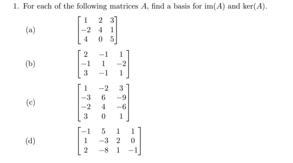 1. For each of the following matrices A, find a basis for im(A) and ker(A).
1
2 3
(a)
-2
4
1
4
5
2
-1
1
(b)
-1
1
-2
3
-1
1
1
-2
3
-3
-9
(c)
-2
4
-6
3
1
-1
1
1
(d)
1
-3
2
-8
1
-1
