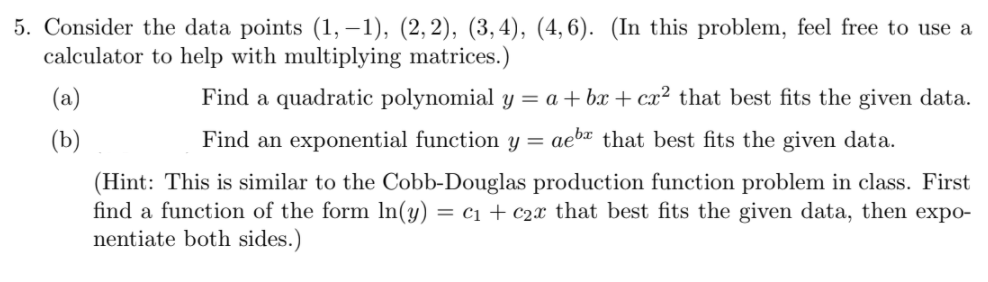 5. Consider the data points (1, –1), (2,2), (3,4), (4, 6). (In this problem, feel free to use a
calculator to help with multiplying matrices.)
(a)
Find a quadratic polynomial y = a + bx + cx² that best fits the given data.
(b)
Find an exponential function y =
aeba that best fits the given data.
(Hint: This is similar to the Cobb-Douglas production function problem in class. First
find a function of the form In(y) = c1 + c2x that best fits the given data, then expo-
nentiate both sides.)
