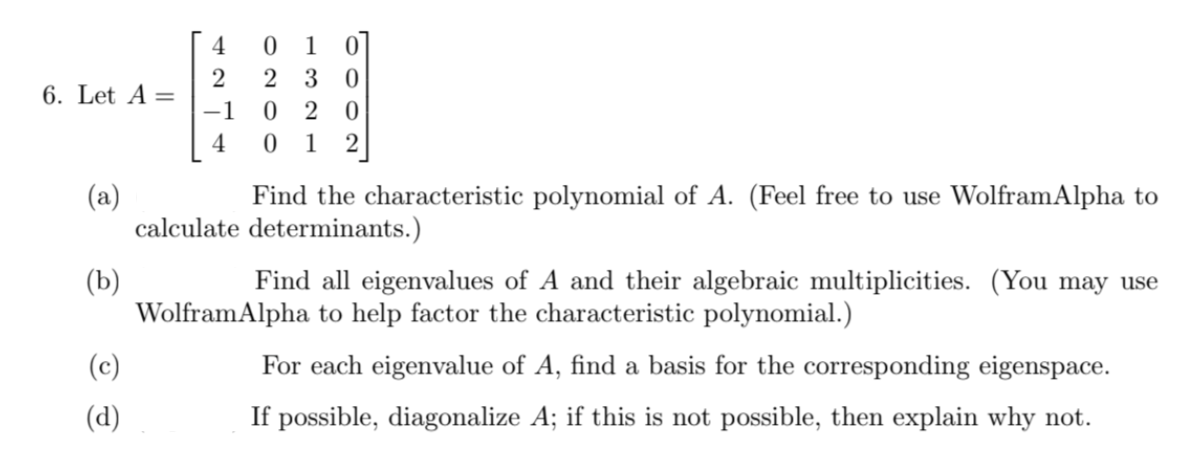 4
2 3 0
6. Let A =
-1
2 0
4
1
(a)
calculate determinants.)
Find the characteristic polynomial of A. (Feel free to use WolframAlpha to
(b)
WolframAlpha to help factor the characteristic polynomial.)
Find all eigenvalues of A and their algebraic multiplicities. (You may use
(c)
For each eigenvalue of A, find a basis for the corresponding eigenspace.
(d)
If possible, diagonalize A; if this is not possible, then explain why not.
