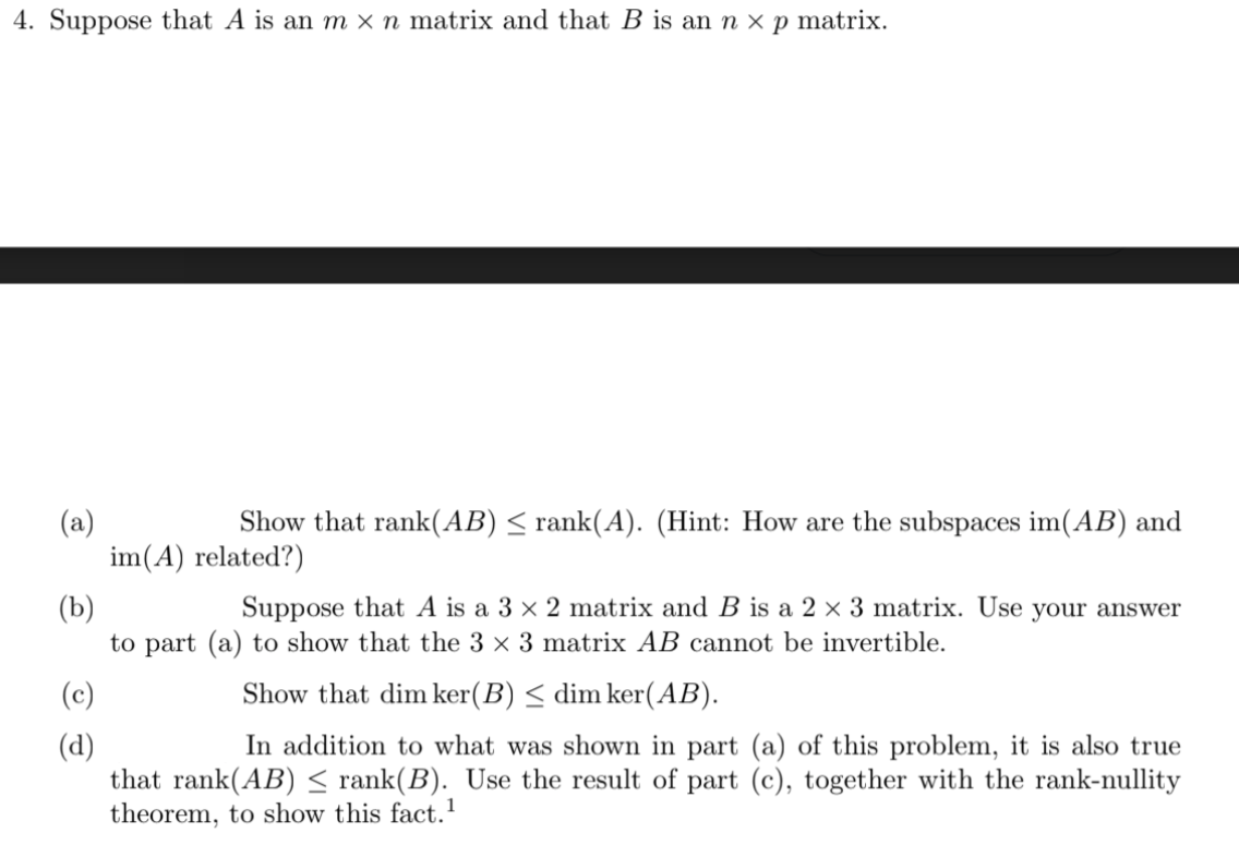 4. Suppose that A is an m × n matrix and that B is an n × p matrix.
(a)
im(A) related?)
Show that rank(AB) < rank(A). (Hint: How are the subspaces im(AB) and
(b)
to part (a) to show that the 3 × 3 matrix AB cannot be invertible.
Suppose that A is a 3 × 2 matrix and B is a 2 × 3 matrix. Use your answer
(c)
Show that dim ker(B) < dim ker(AB).
In addition to what was shown in part (a) of this problem, it is also true
(d)
that rank(AB) < rank(B). Use the result of part (c), together with the rank-nullity
theorem, to show this fact.1
