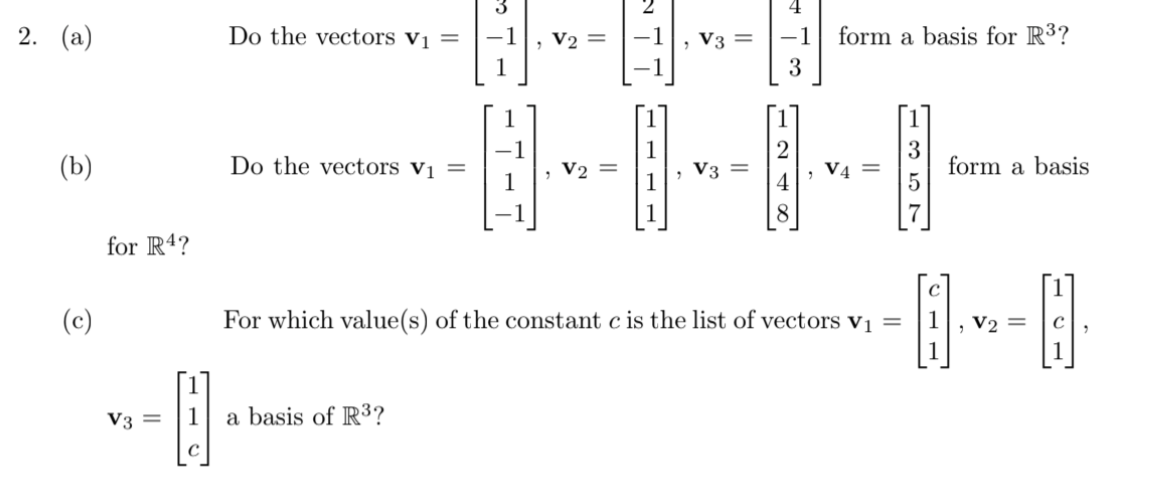 4
2. (а)
Do the vectors vị =
V2 =
-1
V3 =
-1
form a basis for R³?
1
, V3 =
3
form a basis
(b)
Do the vectors vị
V4 =
4
V2
8.
for R4?
(c)
For which value(s) of the constant c is the list of vectors vị =
V2 =
V3 =
a basis of R3?
||
