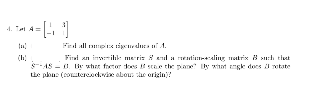 1
4. Let A =
-1
3
(а)
Find all complex eigenvalues of A.
(b)
s-'AS
Find an invertible matrix S and a rotation-scaling matrix B such that
B. By what factor does B scale the plane? By what angle does B rotate
the plane (counterclockwise about the origin)?
