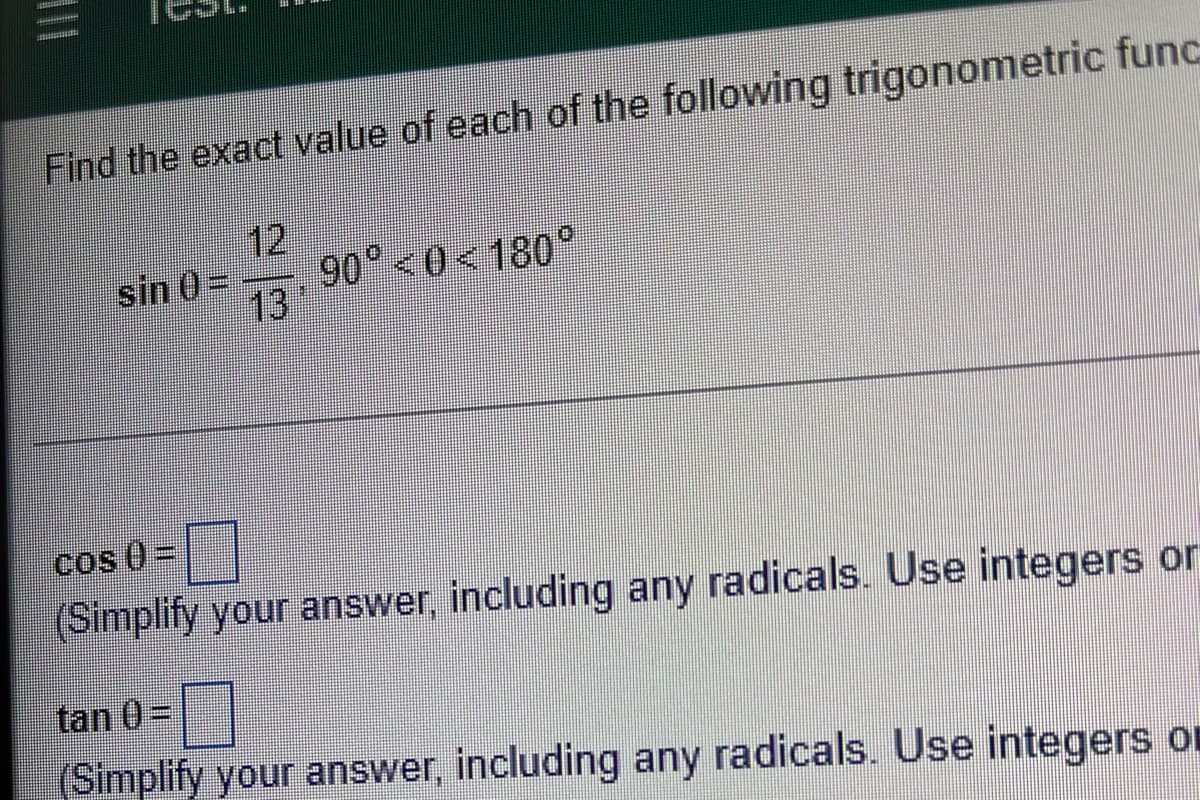 Find the exact value of each of the following trigonometric func
12
90 <0<180
13*
sin 0=
Cos 0 =
(Simplify your answer, including any radicals. Use integers or
tan 0=
(Simplify your answer, including any radicals. Use integers or
