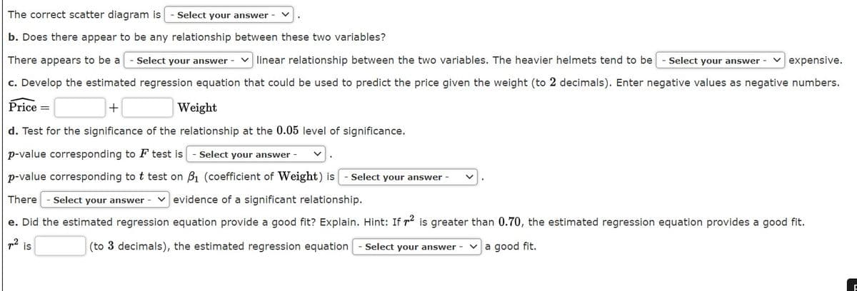 The correct scatter diagram is
Select your answer -
b. Does there appear to be any relationship between these two variables?
There appears to be a
- Select your answer -
linear relationship between the two variables. The heavier helmets tend to be
Select your answer -
expensive.
c. Develop the estimated regression equation that could be used to predict the price given the weight (to 2 decimals). Enter negative values as negative numbers.
Price =
Weight
d. Test for the significance of the relationship at the 0.05 level of significance.
p-value corresponding to F test is
Select your answer -
p-value corresponding to t test on B1 (coefficient of Weight) is
- Select your answer -
There
- Select your answer - v evidence of a significant relationship.
e. Did the estimated regression equation provide a good fit? Explain. Hint: If r is greater than 0.70, the estimated regression equation provides a good fit.
p2 is
(to 3 decimals), the estimated regression equation
Select your answer -
v a good fit.
