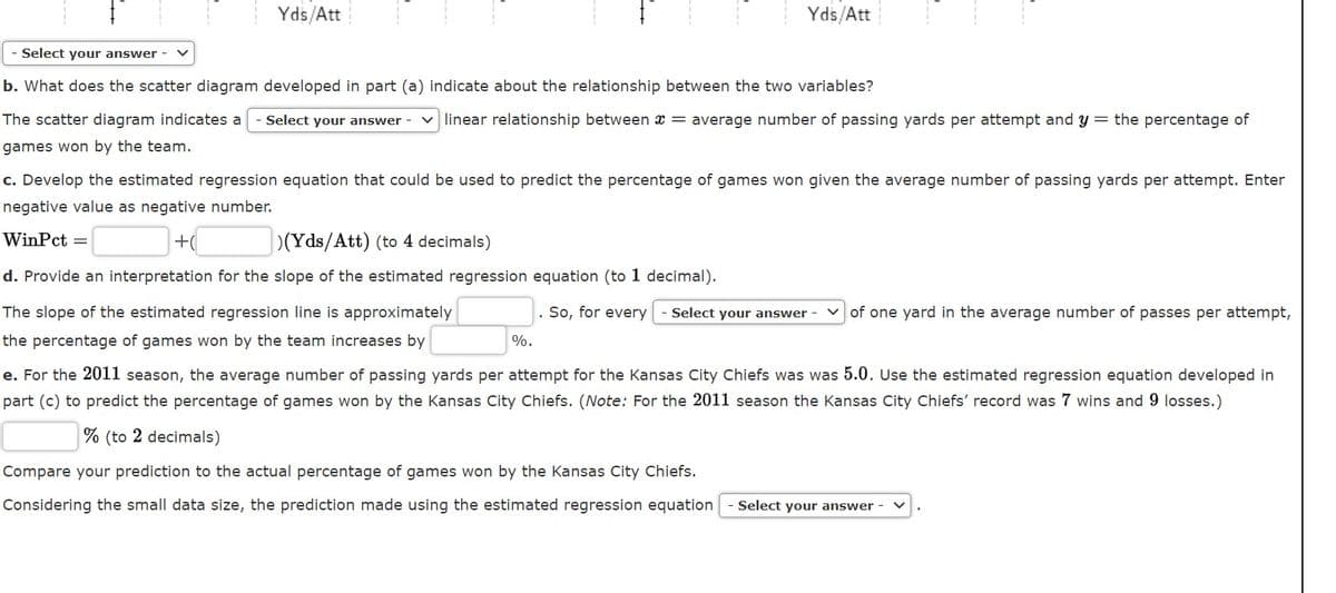 Yds/Att
Yds/Att
Select your answer
b. What does the scatter diagram developed in part (a) indicate about the relationship between the two variables?
The scatter diagram indicates a
Select your answer
v linear relationship between x = average number of passing yards per attempt and y = the percentage of
games won by the team.
c. Develop the estimated regression equation that could be used to predict the percentage of games won given the average number of passing yards per attempt. Enter
negative value as negative number.
WinPct =
+(
(Yds/Att) (to 4 decimals)
d. Provide an interpretation for the slope of the estimated regression equation (to 1 decimal).
The slope of the estimated regression line is approximately
So, for every
Select your answer
of one yard in the average number of passes per attempt,
the percentage of games won by the team increases by
%.
e. For the 2011 season, the average number of passing yards per attempt for the Kansas City Chiefs was was 5.0. Use the estimated regression equation developed in
part (c) to predict the percentage of games won by the Kansas City Chiefs. (Note: For the 2011 season the Kansas City Chiefs' record was 7 wins and 9 losses.)
% (to 2 decimals)
Compare your prediction to the actual percentage of games won by the Kansas City Chiefs.
Considering the small data size, the prediction made using the estimated regression equation
Select your answer
